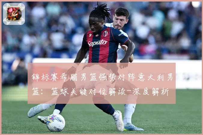 锦标赛希腊男篮强势对阵意大利男篮：篮球关键对位解读-深度解析
