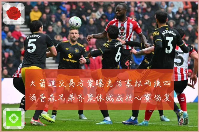 火箭追交易方案曝光活塞拟两换四汤普森兄弟齐聚休城成核心赛场复盘-深度解析