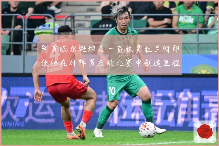 阿贾威尔逊坦言一直欣赏杜兰特即使他在对阵男友的比赛中创造里程赛场复盘-深度解析