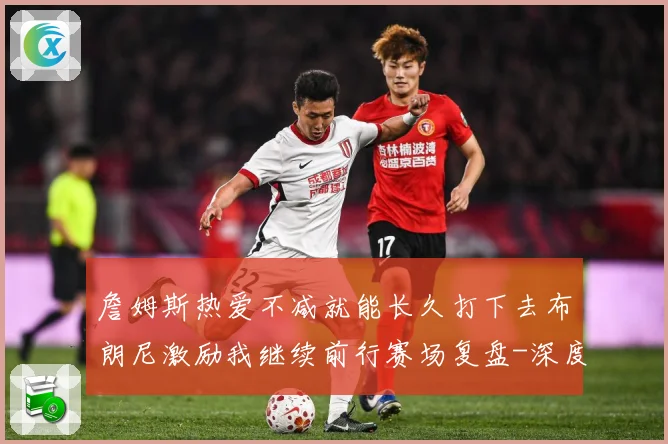 詹姆斯热爱不减就能长久打下去布朗尼激励我继续前行赛场复盘-深度解析