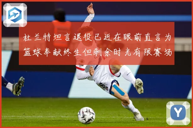 杜兰特坦言退役已近在眼前直言为篮球奉献终生但剩余时光有限赛场复盘-深度解析
