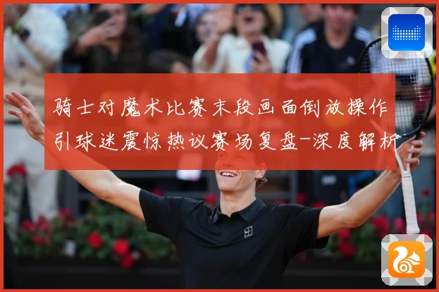 骑士对魔术比赛末段画面倒放操作引球迷震惊热议赛场复盘-深度解析