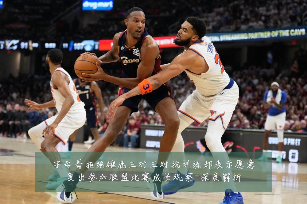字母哥拒绝雄鹿三对三对抗训练却表示愿意复出参加联盟比赛成长观察-深度解析