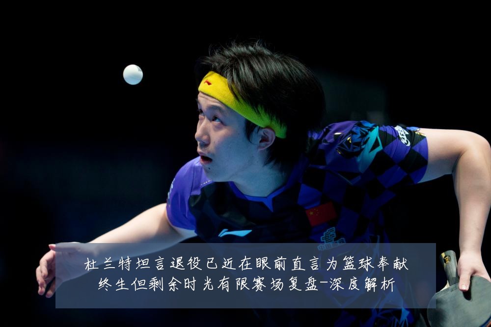 杜兰特坦言退役已近在眼前直言为篮球奉献终生但剩余时光有限赛场复盘-深度解析